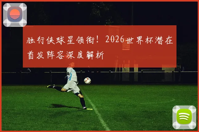 独行侠球星领衔！2026世界杯潜在首发阵容深度解析