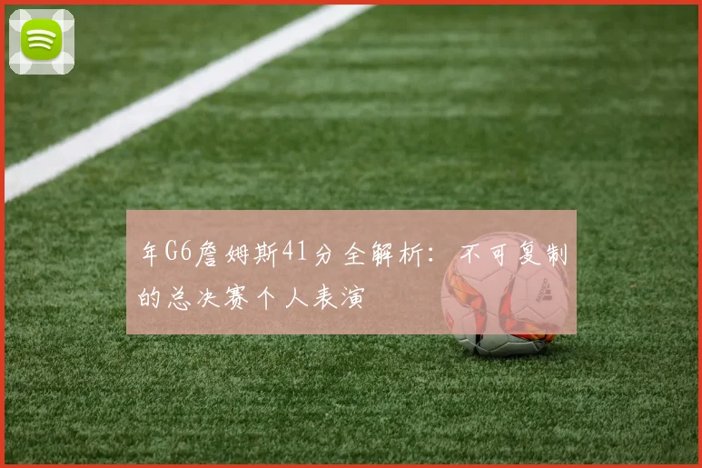年G6詹姆斯41分全解析：不可复制的总决赛个人表演