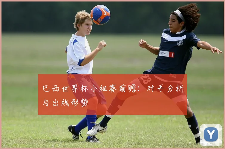 巴西世界杯小组赛前瞻：对手分析与出线形势