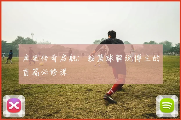 库里传奇启航：粉篮球解说博主的首篇必修课
