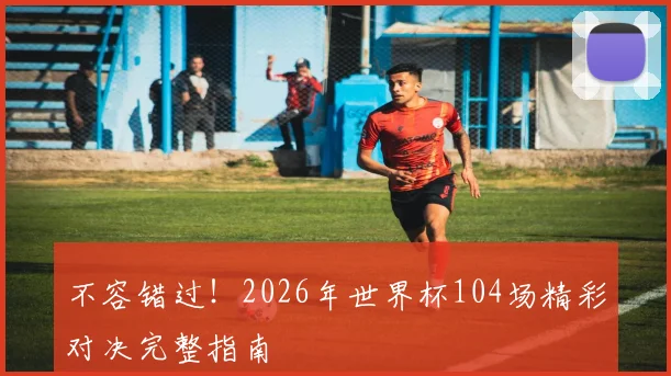 不容错过！2026年世界杯104场精彩对决完整指南