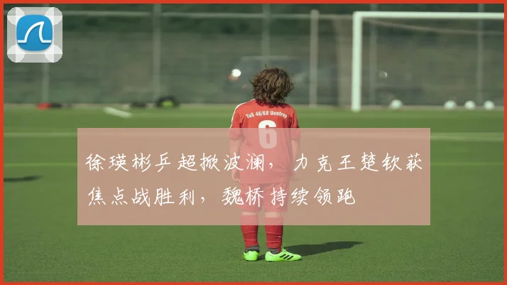 徐瑛彬乒超掀波澜，力克王楚钦获焦点战胜利，魏桥持续领跑