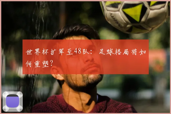 世界杯扩军至48队：足球格局将如何重塑？