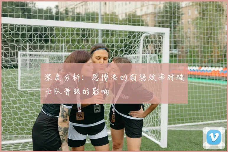 深度分析:恩博洛的前场效率对瑞士队晋级的影响