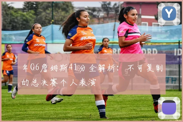 年G6詹姆斯41分全解析：不可复制的总决赛个人表演