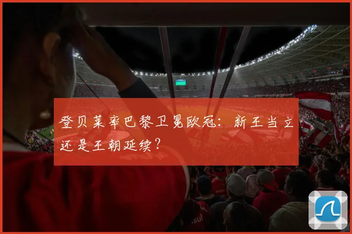 登贝莱率巴黎卫冕欧冠：新王当立还是王朝延续？