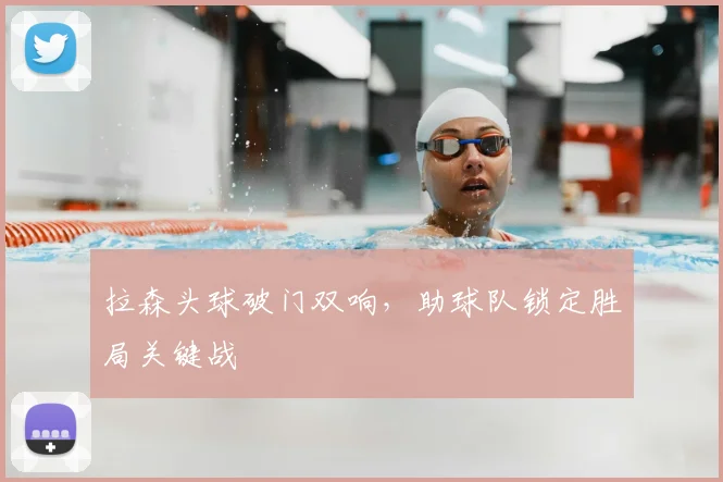 拉森头球破门双响，助球队锁定胜局关键战