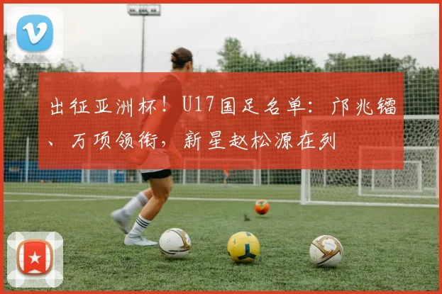 出征亚洲杯！U17国足名单：邝兆镭、万项领衔，新星赵松源在列