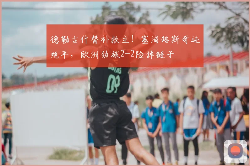 德勒古什替补救主！塞浦路斯奇迹绝平，欧洲劲旅2-2险掉链子