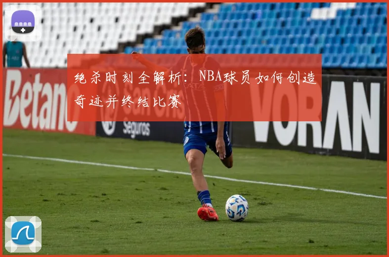 绝杀时刻全解析：NBA球员如何创造奇迹并终结比赛